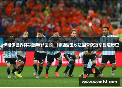 卡塔尔世界杯决赛精彩回顾：阿根廷击败法国荣获冠军创造历史