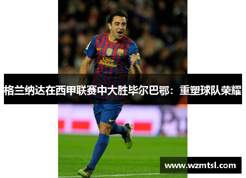格兰纳达在西甲联赛中大胜毕尔巴鄂：重塑球队荣耀