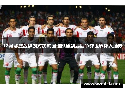 12强赛激战伊朗对决韩国谁能笑到最后争夺世界杯入场券
