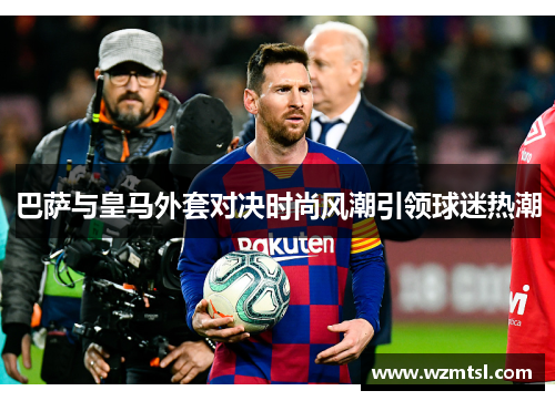 巴萨与皇马外套对决时尚风潮引领球迷热潮